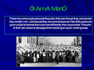 “ I Am A Man” These men are trying to persuade the public that even though they are colored, they are still men. Just because they are colored does not mean that people are given a right to be treat them anymore differently than anyone else. The color of their skin does not stereotype them as being of a poor working class. 