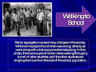 Walking to School Racial segregation caused many changes in the society. While some people found what was wrong, others just went along with what everyone else was doing. In this photo, there are couple of black males walking through a tunnel of other students, as if the other students are singling them out from the rest of the school population. 