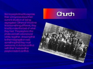 Some people tried to express their annoyance about their current situation of being segregated. Others of this time tried something different, they tried to make the best of what they had. The people in the photo are both colored and white, together, showing that to them segregation was something that they must overcome; it did not conflict with their lives as other people made it conflict. Church 