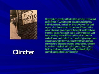 Clincher Segregation greatly affected the society. It showed people that it was all right to judge a person by their skin color. In reality, this is very unfair and unjust. Just because someone is a different skin color does not give anyone the right to stereotype them all as being a poor social working class. Just because they are a different skin color does not make them uneducated nor does that give anyone a reason so single them out and treat their race as some sort of disease. Instead, people should learn from this mistake that has happened throughout history and people must finally realize that you cannot judge a book by its cover. 