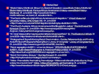 Works Cited  "Black-History-Month.net -Brown Vs. Board of Education--www.Black-History-Month.net."  Black-History-Month.net -Famous African Americans in History--www.Black-History-Month.net . 01 June 2009 <http://www.black-history-month.net/brown_vs_board_of_education.html>.  "The Carolina Story&mdash;African Americans and Integration:."  Virtual Museum of University History, UNC Chapel Hill . 01 June 2009 <http://museum.unc.edu/exhibits/integration/picketing-by-students-in-1963>.  "The Church Awakens: African Americans and the Struggle for Justice."  The Archives of the Episcopal Church . 01 June 2009 <http://www.episcopalarchives.org/Afro-Anglican_history/exhibit/divergence/ccwacp.php>.  "Ei: Israel takes another leap towards institutionalized apartheid."  Ei: The Electronic Intifada . 01 June 2009 <http://electronicintifada.net/v2/article1651.shtml>.  "Photographs of Signs Enforcing Racial Discrimination - Guides, Reference Aids, and Finding Aids (Prints andPhotographs ReadingRoom, Library of Congress)."  Library of Congress Home . 01 June 2009 <http://www.loc.gov/rr/print/list/085_disc.html>.  "Racial segregation – i am a man &laquo;."  STEVEN BUSH PHOTOGRAPHY – Austin Based Photographer & Freelance Photojournalist . 01 June 2009 <http://stevenbush.org/2008/03/29/racial-segregation-i-am-a-man/>.  "Social Commentary &laquo;."  Hip Hop Forward . 01 June 2009 <http://hiphopforward.com/category/social-commentary/>.  "Webs - Free website, free hosting, free webpage - Make a web site with photo albums, blogs, videos, forums and more!"  Webs - Make a free website, get free hosting . 01 June 2009 <http://www.freewebs.com/black-legacy/SEGREGATE-JmCrowLaws.jpg>.  