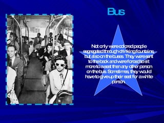 Bus Not only were colored people segregated through drinking fountains, but also on the buses. They were sent to the back and were forced to sit more to a seat than any other person on the bus. Sometimes, they would have to give up their seat for a white person. 