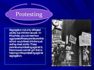 Segregation not only affected adults, but children as well. In this photo, you can see how aggravated these parents are that school would treat children just as they treat adults. These parents are protesting against it; there is even a small girl that is helping in the protesting against segregation. 