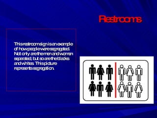 Restrooms This restroom sign is an example of how people were segregated. Not only are the men and women separated, but so are the blacks and whites. This picture represents segregation. 