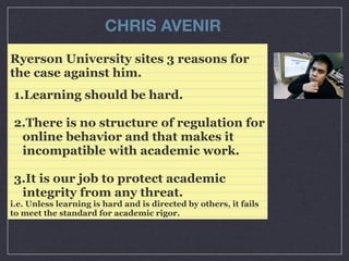 CHRIS AVENIR
Ryerson University sites 3 reasons for
the case against him.
1.Learning should be hard.
2.There is no structure of regulation for
online behavior and that makes it
incompatible with academic work.
3.It is our job to protect academic
integrity from any threat.
i.e. Unless learning is hard and is directed by others, it fails
to meet the standard for academic rigor.

 