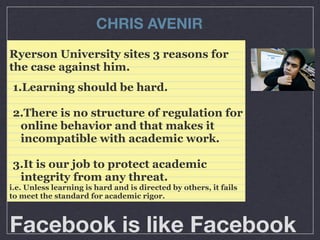 CHRIS AVENIR
Ryerson University sites 3 reasons for
the case against him.
1.Learning should be hard.
2.There is no structure of regulation for
online behavior and that makes it
incompatible with academic work.
3.It is our job to protect academic
integrity from any threat.
i.e. Unless learning is hard and is directed by others, it fails
to meet the standard for academic rigor.

Facebook is like Facebook

 