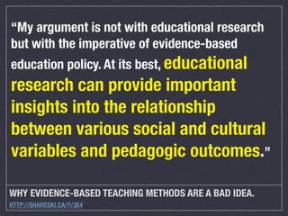“My argument is not with educational research
but with the imperative of evidence-based
education policy. At its best, educational

research can provide important
insights into the relationship
between various social and cultural
variables and pedagogic outcomes.”
WHY EVIDENCE-BASED TEACHING METHODS ARE A BAD IDEA.
HTTP://SHARESKI.CA/Y/3E4

 