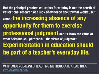 But the principal problem educators face today is not the dearth of
educational research or a lack of evidence about ‘what works’, but

the increasing absence of any
opportunity for them to exercise
professional judgment and to learn the value of
rather

what Aristotle call phronesis – the virtue of judgment.

Experimentation in education should
be part of a teacher’s everyday life.
WHY EVIDENCE-BASED TEACHING METHODS ARE A BAD IDEA.
HTTP://SHARESKI.CA/Y/3E4

 