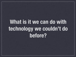 What is it we can do with
technology we couldn’t do
before?

 