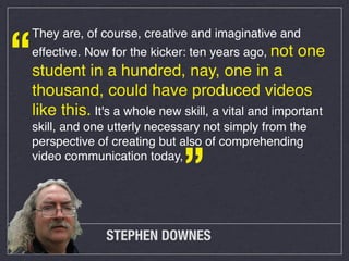 “

They are, of course, creative and imaginative and
effective. Now for the kicker: ten years ago, not

one

student in a hundred, nay, one in a
thousand, could have produced videos
like this. It's a whole new skill, a vital and important
skill, and one utterly necessary not simply from the
perspective of creating but also of comprehending
video communication today,

”

STEPHEN DOWNES

 