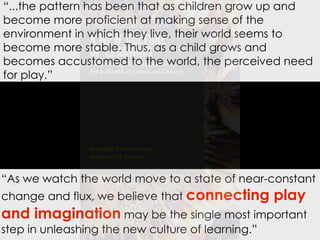 “...the pattern has been that as children grow up and
become more proficient at making sense of the
environment in which they live, their world seems to
become more stable. Thus, as a child grows and
becomes accustomed to the world, the perceived need
for play.”

“As we watch the world move to a state of near-constant
change and flux, we believe that connecting

play

and imagination may be the single most important
step in unleashing the new culture of learning.”

 