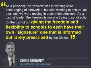 “

As a principal, the ‘tension’ was in wanting to be
encouraging of innovation, but also wanting to ensure, as
a school, we were moving in a common direction.  As a
district leader, the ‘tension’ is more in trying to set direction
for the district but giving

the freedom and
ﬂexibility to schools to each have their
own “signature” one that is informed
but rarely prescribed by the District.

”

CHRIS KENNEDY
SUPERINTENDENT WEST VANCOUVER

 