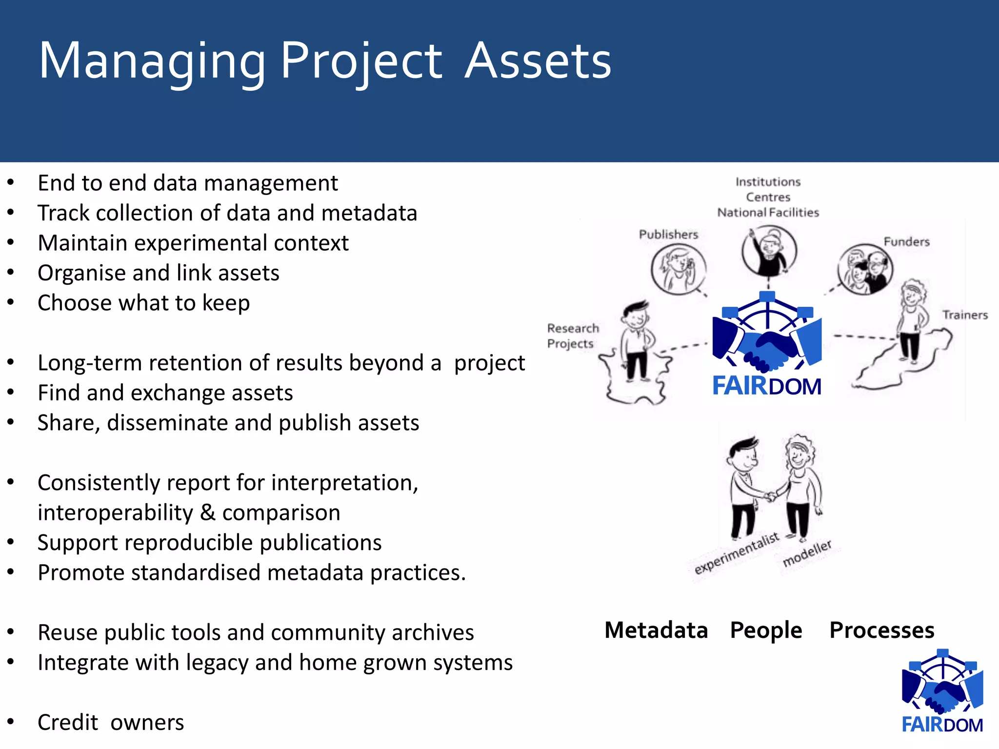 Managing Project Assets
• End to end data management
• Track collection of data and metadata
• Maintain experimental context
• Organise and link assets
• Choose what to keep
• Long-term retention of results beyond a project
• Find and exchange assets
• Share, disseminate and publish assets
• Consistently report for interpretation,
interoperability & comparison
• Support reproducible publications
• Promote standardised metadata practices.
• Reuse public tools and community archives
• Integrate with legacy and home grown systems
• Credit owners
Metadata People Processes
 