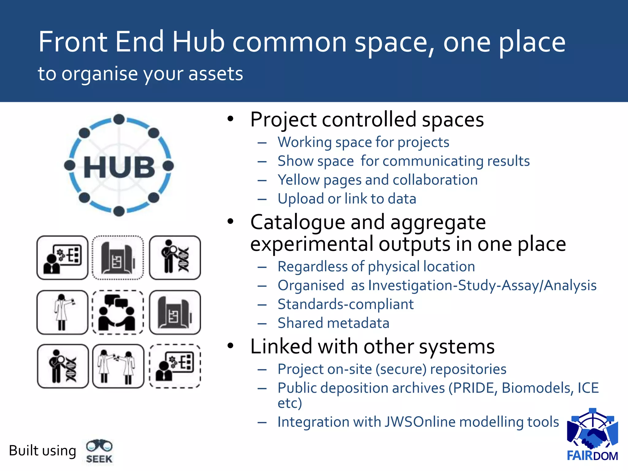 • Project controlled spaces
– Working space for projects
– Show space for communicating results
– Yellow pages and collaboration
– Upload or link to data
• Catalogue and aggregate
experimental outputs in one place
– Regardless of physical location
– Organised as Investigation-Study-Assay/Analysis
– Standards-compliant
– Shared metadata
• Linked with other systems
– Project on-site (secure) repositories
– Public deposition archives (PRIDE, Biomodels, ICE
etc)
– Integration with JWSOnline modelling tools
Front End Hub common space, one place
to organise your assets
Built using
 