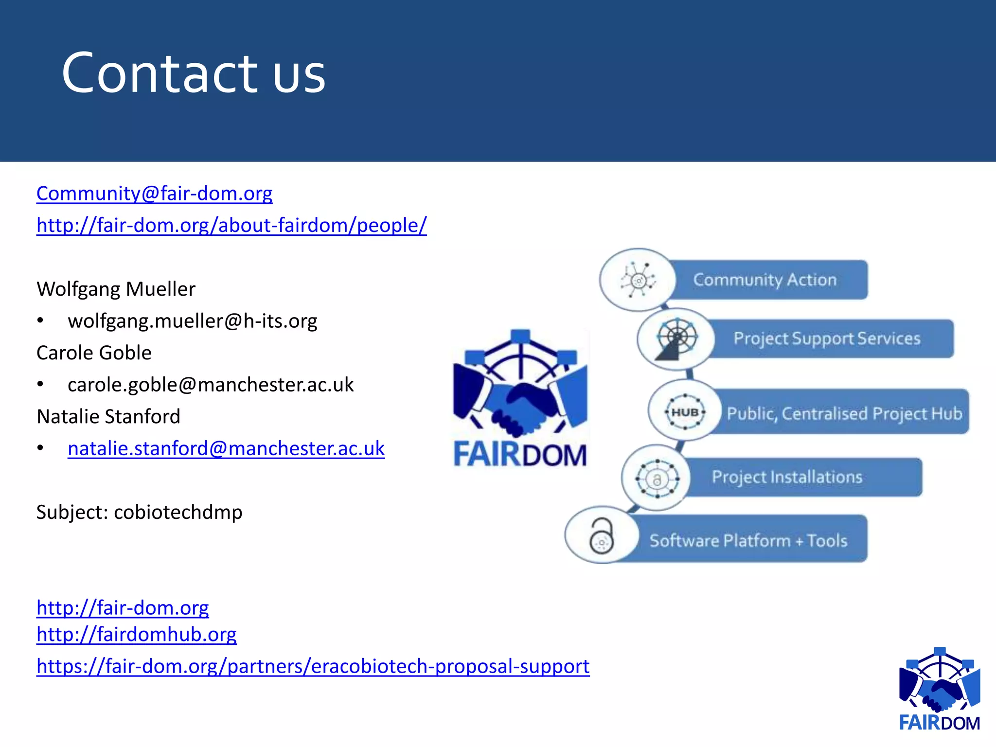 Contact us
Community@fair-dom.org
http://fair-dom.org/about-fairdom/people/
Wolfgang Mueller
• wolfgang.mueller@h-its.org
Carole Goble
• carole.goble@manchester.ac.uk
Natalie Stanford
• natalie.stanford@manchester.ac.uk
Subject: cobiotechdmp
http://fair-dom.org
http://fairdomhub.org
https://fair-dom.org/partners/eracobiotech-proposal-support
 