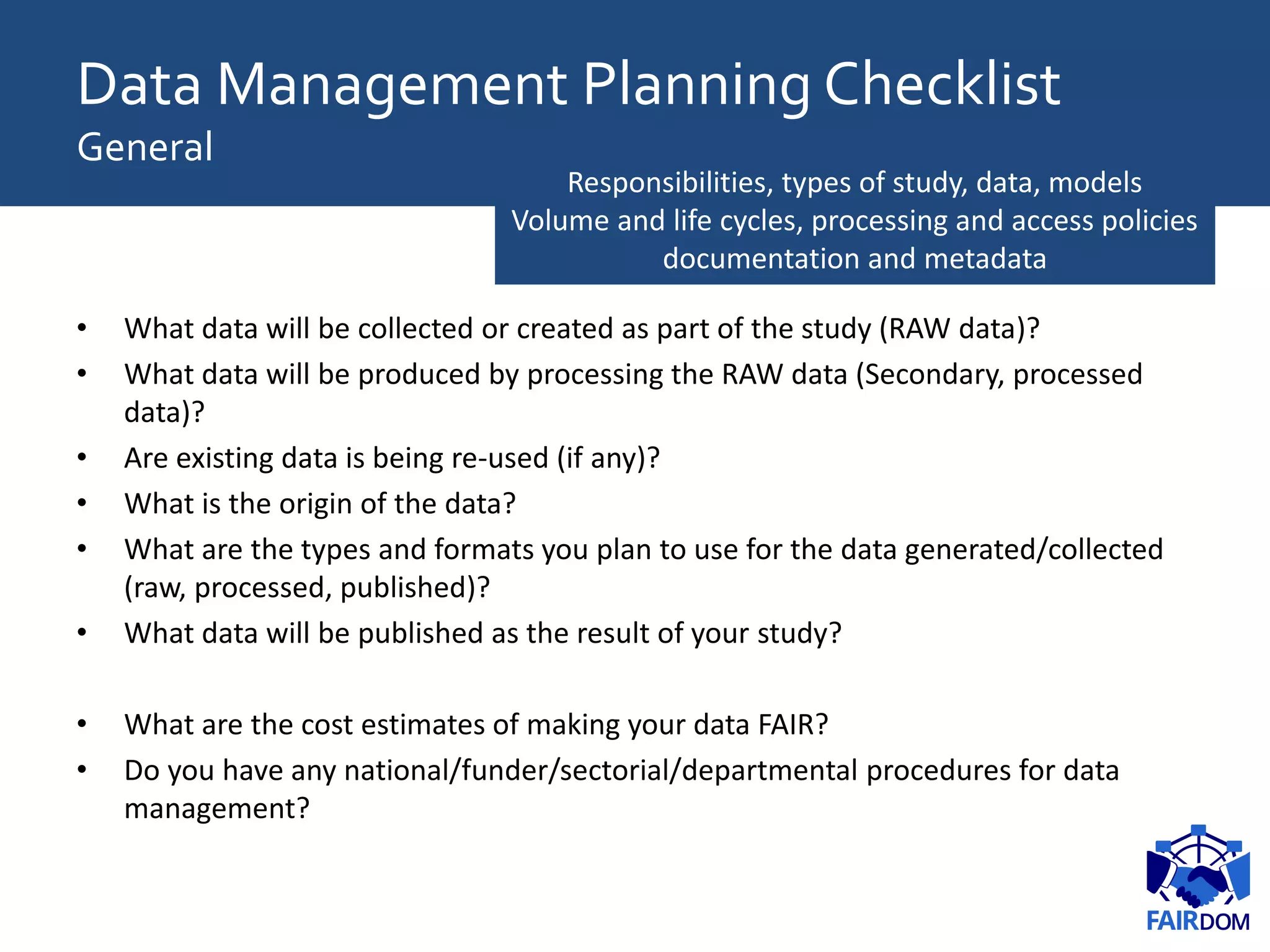 • What data will be collected or created as part of the study (RAW data)?
• What data will be produced by processing the RAW data (Secondary, processed
data)?
• Are existing data is being re-used (if any)?
• What is the origin of the data?
• What are the types and formats you plan to use for the data generated/collected
(raw, processed, published)?
• What data will be published as the result of your study?
• What are the cost estimates of making your data FAIR?
• Do you have any national/funder/sectorial/departmental procedures for data
management?
Responsibilities, types of study, data, models
Volume and life cycles, processing and access policies
documentation and metadata
Data Management Planning Checklist
General
 