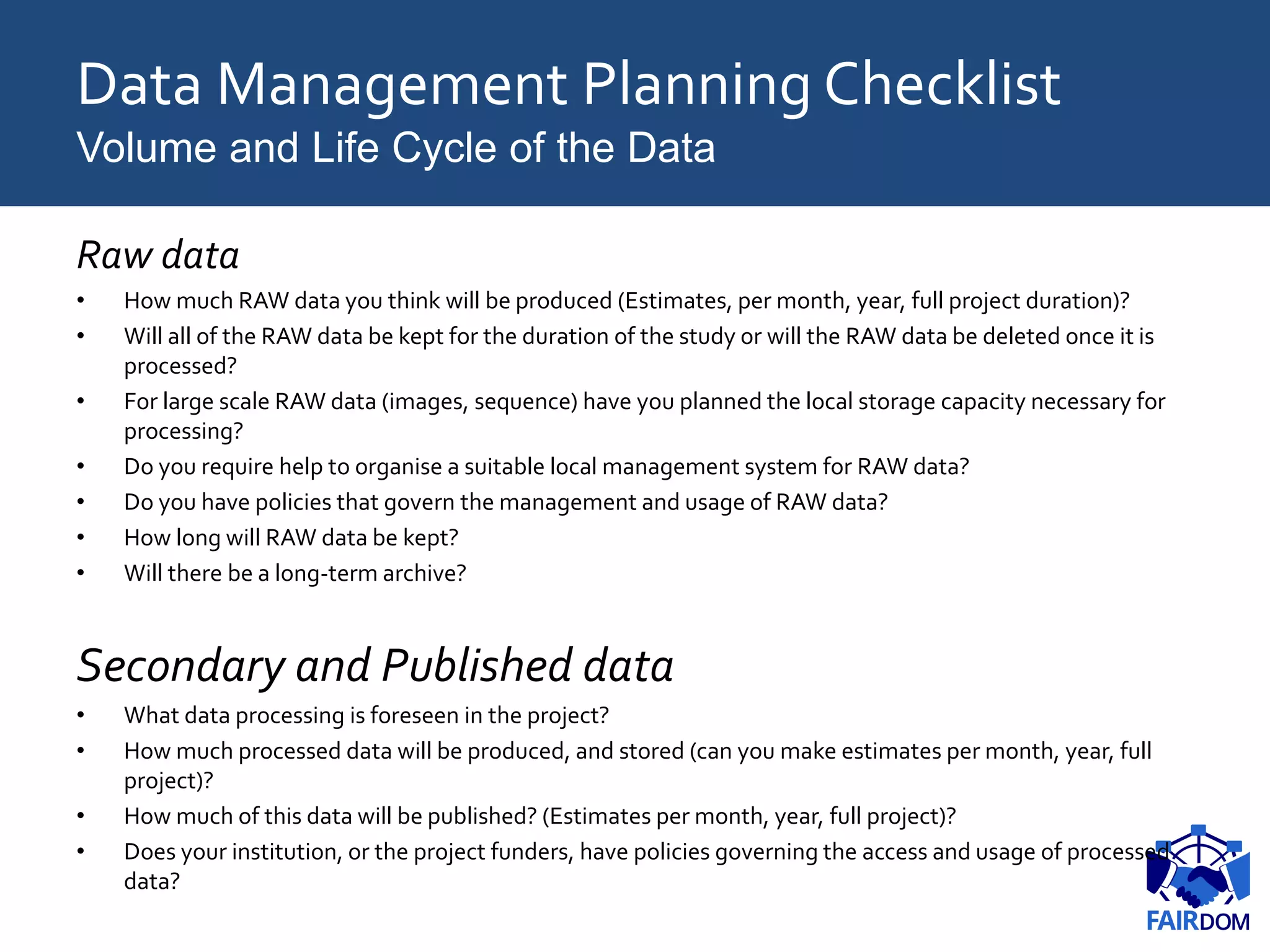 Data Management Planning Checklist
Volume and Life Cycle of the Data
Raw data
• How much RAW data you think will be produced (Estimates, per month, year, full project duration)?
• Will all of the RAW data be kept for the duration of the study or will the RAW data be deleted once it is
processed?
• For large scale RAW data (images, sequence) have you planned the local storage capacity necessary for
processing?
• Do you require help to organise a suitable local management system for RAW data?
• Do you have policies that govern the management and usage of RAW data?
• How long will RAW data be kept?
• Will there be a long-term archive?
Secondary and Published data
• What data processing is foreseen in the project?
• How much processed data will be produced, and stored (can you make estimates per month, year, full
project)?
• How much of this data will be published? (Estimates per month, year, full project)?
• Does your institution, or the project funders, have policies governing the access and usage of processed
data?
 