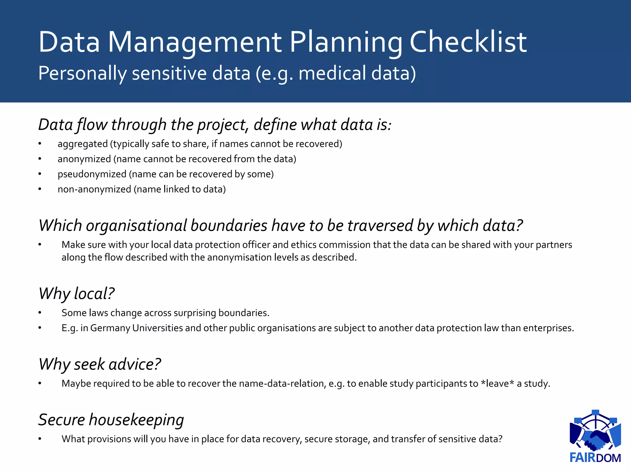 Data Management Planning Checklist
Personally sensitive data (e.g. medical data)
Data flow through the project, define what data is:
• aggregated (typically safe to share, if names cannot be recovered)
• anonymized (name cannot be recovered from the data)
• pseudonymized (name can be recovered by some)
• non-anonymized (name linked to data)
Which organisational boundaries have to be traversed by which data?
• Make sure with your local data protection officer and ethics commission that the data can be shared with your partners
along the flow described with the anonymisation levels as described.
Why local?
• Some laws change across surprising boundaries.
• E.g. in Germany Universities and other public organisations are subject to another data protection law than enterprises.
Why seek advice?
• Maybe required to be able to recover the name-data-relation, e.g. to enable study participants to *leave* a study.
Secure housekeeping
• What provisions will you have in place for data recovery, secure storage, and transfer of sensitive data?
 