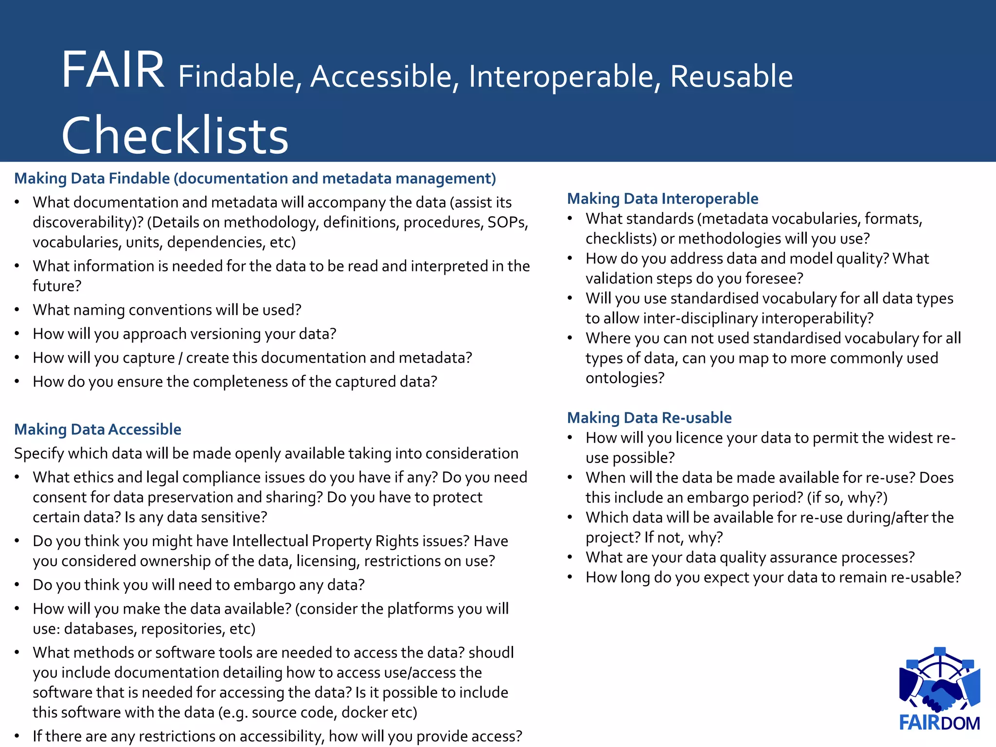 FAIR Findable, Accessible, Interoperable, Reusable
Checklists
Making Data Findable (documentation and metadata management)
• What documentation and metadata will accompany the data (assist its
discoverability)? (Details on methodology, definitions, procedures, SOPs,
vocabularies, units, dependencies, etc)
• What information is needed for the data to be read and interpreted in the
future?
• What naming conventions will be used?
• How will you approach versioning your data?
• How will you capture / create this documentation and metadata?
• How do you ensure the completeness of the captured data?
Making DataAccessible
Specify which data will be made openly available taking into consideration
• What ethics and legal compliance issues do you have if any? Do you need
consent for data preservation and sharing? Do you have to protect
certain data? Is any data sensitive?
• Do you think you might have Intellectual Property Rights issues? Have
you considered ownership of the data, licensing, restrictions on use?
• Do you think you will need to embargo any data?
• How will you make the data available? (consider the platforms you will
use: databases, repositories, etc)
• What methods or software tools are needed to access the data? shoudl
you include documentation detailing how to access use/access the
software that is needed for accessing the data? Is it possible to include
this software with the data (e.g. source code, docker etc)
• If there are any restrictions on accessibility, how will you provide access?
Making Data Interoperable
• What standards (metadata vocabularies, formats,
checklists) or methodologies will you use?
• How do you address data and model quality?What
validation steps do you foresee?
• Will you use standardised vocabulary for all data types
to allow inter-disciplinary interoperability?
• Where you can not used standardised vocabulary for all
types of data, can you map to more commonly used
ontologies?
Making Data Re-usable
• How will you licence your data to permit the widest re-
use possible?
• When will the data be made available for re-use? Does
this include an embargo period? (if so, why?)
• Which data will be available for re-use during/after the
project? If not, why?
• What are your data quality assurance processes?
• How long do you expect your data to remain re-usable?
 