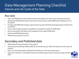 Data Management Planning Checklist
Volume and Life Cycle of the Data
Raw data
• How much RAW data you think will be produced (Estimates, per month, year, full project duration)?
• Will all of the RAW data be kept for the duration of the study or will the RAW data be deleted once it is
processed?
• For large scale RAW data (images, sequence) have you planned the local storage capacity necessary for
processing?
• Do you require help to organise a suitable local management system for RAW data?
• Do you have policies that govern the management and usage of RAW data?
• How long will RAW data be kept?
• Will there be a long-term archive?
Secondary and Published data
• What data processing is foreseen in the project?
• How much processed data will be produced, and stored (can you make estimates per month, year, full
project)?
• How much of this data will be published? (Estimates per month, year, full project)?
• Does your institution, or the project funders, have policies governing the access and usage of processed
data?
 