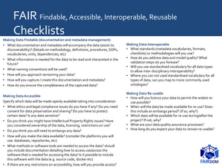 FAIR Findable, Accessible, Interoperable, Reusable
Checklists
Making Data Findable (documentation and metadata management)
• What documentation and metadata will accompany the data (assist its
discoverability)? (Details on methodology, definitions, procedures, SOPs,
vocabularies, units, dependencies, etc)
• What information is needed for the data to be read and interpreted in the
future?
• What naming conventions will be used?
• How will you approach versioning your data?
• How will you capture / create this documentation and metadata?
• How do you ensure the completeness of the captured data?
Making DataAccessible
Specify which data will be made openly available taking into consideration
• What ethics and legal compliance issues do you have if any? Do you need
consent for data preservation and sharing? Do you have to protect
certain data? Is any data sensitive?
• Do you think you might have Intellectual Property Rights issues? Have
you considered ownership of the data, licensing, restrictions on use?
• Do you think you will need to embargo any data?
• How will you make the data available? (consider the platforms you will
use: databases, repositories, etc)
• What methods or software tools are needed to access the data? shoudl
you include documentation detailing how to access use/access the
software that is needed for accessing the data? Is it possible to include
this software with the data (e.g. source code, docker etc)
• If there are any restrictions on accessibility, how will you provide access?
Making Data Interoperable
• What standards (metadata vocabularies, formats,
checklists) or methodologies will you use?
• How do you address data and model quality?What
validation steps do you foresee?
• Will you use standardised vocabulary for all data types
to allow inter-disciplinary interoperability?
• Where you can not used standardised vocabulary for all
types of data, can you map to more commonly used
ontologies?
Making Data Re-usable
• How will you licence your data to permit the widest re-
use possible?
• When will the data be made available for re-use? Does
this include an embargo period? (if so, why?)
• Which data will be available for re-use during/after the
project? If not, why?
• What are your data quality assurance processes?
• How long do you expect your data to remain re-usable?
 