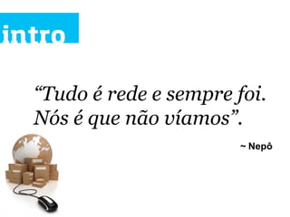 intro

  “Tudo é rede e sempre foi.
  Nós é que não víamos”.	
  	
  
                            ~ Nepô
 