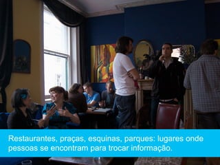 Restaurantes, praças, esquinas, parques: lugares onde
pessoas se encontram para trocar informação.
 