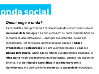 onda social
 Quem pega a onda?
 As candidatas mais prováveis à rápida adoção das redes sociais são as
 empresas de tecnologia e as que produzem ou comercializam bens de
 consumo de alta rotatividade – umas por sua natureza, outras por
 necessidade. Por convicção, aderem aquelas em que o CEO é
 evangelista e a colaboração já é um valor incorporado à visão e à
 cultura corporativa. Quais são os fatores que aceleram o processo? A
 faixa etária média dos membros da organização, quando não supera os
 30 anos, e a distribuição geográfica; o espírito inovador; o
 planejamento e a distribuição de recursos; a capacidade tecnológica.
 