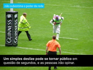 não subestime o poder da rede




Um simples deslize pode se tornar público em
questão de segundos, e as pessoas irão opinar.
 