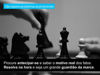 não espere problemas acontecerem




Procure antecipar-se e saber o motivo real dos fatos.
Resolva na hora e seja um grande guardião da marca.
 