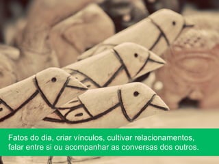 Fatos do dia, criar vínculos, cultivar relacionamentos,
falar entre si ou acompanhar as conversas dos outros.
 