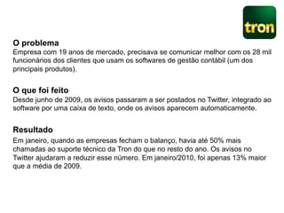 O problema
Empresa com 19 anos de mercado, precisava se comunicar melhor com os 28 mil
funcionários dos clientes que usam os softwares de gestão contábil (um dos
principais produtos).


O que foi feito
Desde junho de 2009, os avisos passaram a ser postados no Twitter, integrado ao
software por uma caixa de texto, onde os avisos aparecem automaticamente.


Resultado
Em janeiro, quando as empresas fecham o balanço, havia até 50% mais
chamadas ao suporte técnico da Tron do que no resto do ano. Os avisos no
Twitter ajudaram a reduzir esse número. Em janeiro/2010, foi apenas 13% maior
que a média de 2009.
 