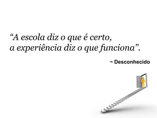 “A escola diz o que é certo,
a experiência diz o que funciona”.	
  	
  
                               ~ Desconhecido
 