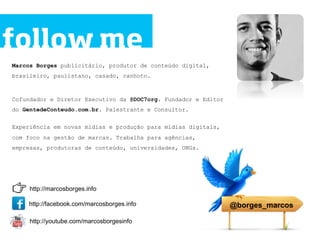follow me
Marcos Borges publicitário, produtor de conteúdo digital,
brasileiro, paulistano, casado, canhoto.



Cofundador e Diretor Executivo da @DOC7org. Fundador e Editor
do GentedeConteudo.com.br. Palestrante e Consultor.


Experiência em novas mídias e produção para mídias digitais,
com foco na gestão de marcas. Trabalha para agências,
empresas, produtoras de conteúdo, universidades, ONGs.




     http://marcosborges.info

    http://facebook.com/marcosborges.info                       @borges_marcos

     http://youtube.com/marcosborgesinfo
 