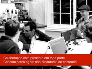Colaboração está presente em toda parte.
Consumidores agora são produtores de conteúdo.
 