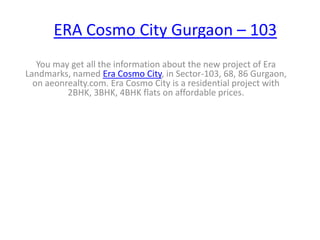 ERA Cosmo City Gurgaon – 103
   You may get all the information about the new project of Era
Landmarks, named Era Cosmo City, in Sector-103, 68, 86 Gurgaon,
  on aeonrealty.com. Era Cosmo City is a residential project with
          2BHK, 3BHK, 4BHK flats on affordable prices.
 