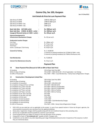                                                                                                                                                                        
                                                                                                         
                                                                                                          


                                                                                 
                                                                                                                                                                                                   
                                                                  Cosmo City, Sec 103, Gurgaon 
                                                                                                                                                                              (w.e.f. 01 Sep 2011) 
                                                        Unit Details & Price list cum Payment Plan   
     
    Sale Area of 2 BHK                                                   :               1348 & 1368 sq.ft. 
    Sale Area of 3 BHK                                                   :               1798 & 1828 sq.ft. 
    Sale Area of 3 BHK + Svt.                                            :               2098 sq.ft. 
    Sale Area of 4 BHK + Svt.                                            :               2509 sq.ft. 
                                                         
    Basic Sale Rate   (2/3 BHK units)                                    :               Rs. 3900 per sq.ft. 
    Basic Sale Rate   (3 BHK+ & 4BHK + units)                            :               Rs. 3500 per sq.ft. 
    Inaugural Discount (only on 4 BHK + units)                           :               Rs. 250 per sq.ft. 
     


    External Development &                                                
    Infrastructure Development Charges                                   :               Rs. 355 per sq.ft. 
     
    Preferential Location Charges 
    First Floor                                                          :               Rs. 100per sq.ft. 
    Second Floor                                                         :               Rs. 75 per sq.ft. 
    Third Floor                                                          :               Rs. 50 per sq.ft. 
    Green / Landscape / Club Facing                                      :               Rs. 50 per sq.ft.                
     
    Covered Car Parking                                                  :               Rs. 2, 50,000.00 
                                                                                         1 covered car parking mandatory for 2/3 BHK & 3 BHK + units  
                                                                                         2 covered car parking mandatory for 4 BHK & Penthouse units  
     
    Club Membership                                                      :               Rs. 75,000.00                    
     
    Interest Free Maintenance Security                                   :               Rs. 50 per sq.ft. 
     

                                                                                         Payment Plan  
                                                                                                         

    →          Down Payment Plan (Discount of 10% on 80% of Basic Sale Price) 
     


    On booking                                                                           15% of Basic Sale Price (BSP 
    Within 45 days of booking                                                            72% of BSP + 100% EDC & IDC + PLC (if applicable) + Car Parking 
    On Offer of Possession 
                                          
                                              
                                                                                         5% of BSP + IFMS + Club Membership + Stamp Duty & Registration Charges
     

    →          Construction / Development Linked Plan 
     

    On booking                                                                           10% of Basic Sale Price (BSP) 
    Within 45 days of booking                                                            10% of BSP  
    On completion of excavation                                                          10% of BSP + 50% EDC & IDC 
    On completion of Ground Floor roof Slab                                              5% of BSP + 50% EDC & IDC  
                       nd
    On completion of 2  floor roof slab                                                  5% of BSP + 50% PLC (if applicable) 
    On completion of 4th floor roof slab                                                 5% of BSP + 50% PLC (if applicable) 
    On completion of 6th floor roof slab                                                 5% of BSP + 50% Car Parking 
                       th
    On completion of 8  floor roof slab                                                  5% of BSP + 50% Car Parking 
    On completion of 10th floor roof slab                                                5% of BSP  
    On completion of top floor roof slab                                                 5% of BSP  
    On completion of brick work                                                          7.5% of BSP  
    On completion of external plaster                                                    7.5% of BSP 
    On completion of internal plaster                                                    7.5% of BSP + Club Membership Charges            
    On completion of internal wiring                                                     7.5% of BSP  
    On offer of Possession                                                               5% of BSP + IFMS +  Stamp Duty & Registration Charges 
     
    1.   EDC & IDC are pro‐rated per unit as applicable to this project. In case of any upward revision in future by the govt. agencies, the 
         same would be recovered on pro‐rata basis from the applicants/allottee. 
    2.   Stamp duty / registration charges shall be payable along with the last installment based on then prevailing rates. 
    3.   Service Tax as applicable would be payable by customer as per demand. 
    4.   Prices & Payment plan are subject to revision at the sole discretion of the company. 
    5.   Cheque/DD in favor of “Era Landmarks Ltd.” payable at Delhi / Gurgaon only. 
    6.   Installments can be called in any order depending upon stage of development/construction irrespective of the sequence in which 
         they are mentioned above. 
 