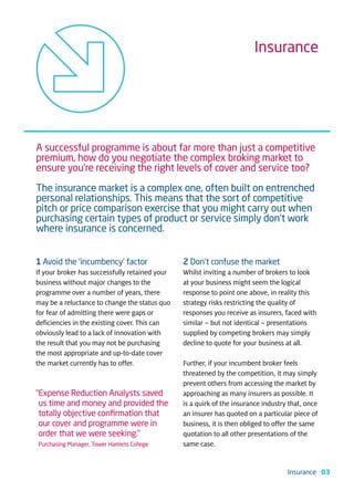 Insurance




A successful programme is about far more than just a competitive
premium, how do you negotiate the complex broking market to
ensure you’re receiving the right levels of cover and service too?

The insurance market is a complex one, often built on entrenched
personal relationships. This means that the sort of competitive
pitch or price comparison exercise that you might carry out when
purchasing certain types of product or service simply don’t work
where insurance is concerned.


1 Avoid the ‘incumbency’ factor                 2 Don’t confuse the market
If your broker has successfully retained your   Whilst inviting a number of brokers to look
business without major changes to the           at your business might seem the logical
programme over a number of years, there         response to point one above, in reality this
may be a reluctance to change the status quo    strategy risks restricting the quality of
for fear of admitting there were gaps or        responses you receive as insurers, faced with
deficiencies in the existing cover. This can    similar – but not identical – presentations
obviously lead to a lack of innovation with     supplied by competing brokers may simply
the result that you may not be purchasing       decline to quote for your business at all.
the most appropriate and up-to-date cover
the market currently has to offer.              Further, if your incumbent broker feels
                                                threatened by the competition, it may simply
                                                prevent others from accessing the market by
“Expense Reduction Analysts saved               approaching as many insurers as possible. It
 us time and money and provided the             is a quirk of the insurance industry that, once
 totally objective conﬁrmation that             an insurer has quoted on a particular piece of
 our cover and programme were in                business, it is then obliged to offer the same
 order that we were seeking.”                   quotation to all other presentations of the
Purchasing Manager, Tower Hamlets College       same case.


                                                                                    Insurance 03
 