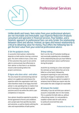 Professional Services




Unlike death and taxes, fees notes from your professional advisers
are not inevitable and immutable, says Expense Reduction Analysts
consultant and specialist in ﬁnancial services, Paul Seddon, and a
fatalistic approach to professional fees can only hinder the relationship
between client and adviser. Instead, an open and honest relationship is
critical to obtaining value for money. Paul offers the following tips to
get the best value from your external professional advice:
1 Set the goalposts clearly                      3 Keep talking…
A successful client-adviser relationship         Don’t run the risk of frustration building up
depends on both parties sharing a common         and eventually exploding into a breakdown
goal. The client needs to have a clear view      of the relationship because you have failed to
of the outcomes they want to see and be          tackle perceived poor value or performance
able to communicate that effectively to          during the project.
their adviser so that there is an absolute
shared understanding before the                  Avoid this by insisting on a clear and proper
project commences.                               fee estimate up front (where fees are to be
                                                 billed on a time basis), followed by
2 Agree who does what – and when                 transparent reporting on costs and timely
The very reason for commissioning external       warning of changes in expectations. Don’t
advice is to supplement and enhance the          shrink from asking you adviser to explain in
expertise within the organisation itself. Any    whatever level of detail you require why the
client therefore needs to be happy that their    time and/or the rates charged are reasonable.
adviser is only spending time on matters that
are (i) necessary to achieving the agreed        4 Compare the market
outcome and (ii) not within the client’s own     Ultimately, if you do not think your adviser’s
competence or resources                          account is reasonable, test it in the market.
                                                 This is a positive for both sides as, without
Your adviser should be expected to provide a     a flourishing market, it is not possible to
formal agreement of terms and conditions         establish market rates for work and so
and a project plan that specifies key dates      to satisfy all concerned that costs
and outcomes, as well as clearly outlining the   are reasonable.
roles and responsibilities of both parties.                               Professional Services 05
 