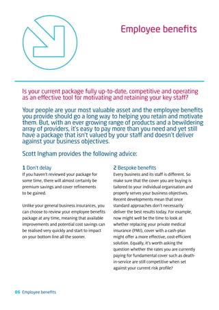 Employee beneﬁts




   Is your current package fully up-to-date, competitive and operating
   as an effective tool for motivating and retaining your key staff?

   Your people are your most valuable asset and the employee beneﬁts
   you provide should go a long way to helping you retain and motivate
   them. But, with an ever growing range of products and a bewildering
   array of providers, it’s easy to pay more than you need and yet still
   have a package that isn’t valued by your staff and doesn’t deliver
   against your business objectives.

   Scott Ingham provides the following advice:

   1 Don’t delay                                  2 Bespoke beneﬁts
   If you haven’t reviewed your package for       Every business and its staff is different. So
   some time, there will almost certainly be      make sure that the cover you are buying is
   premium savings and cover refinements          tailored to your individual organisation and
   to be gained.                                  properly serves your business objectives.
                                                  Recent developments mean that once
   Unlike your general business insurances, you   standard approaches don’t necessarily
   can choose to review your employee benefits    deliver the best results today. For example,
   package at any time, meaning that available    now might well be the time to look at
   improvements and potential cost savings can    whether replacing your private medical
   be realised very quickly and start to impact   insurance (PMI), cover with a cash-plan
   on your bottom line all the sooner.            might offer a more effective, cost-efficient
                                                  solution. Equally, it’s worth asking the
                                                  question whether the rates you are currently
                                                  paying for fundamental cover such as death-
                                                  in-service are still competitive when set
                                                  against your current risk profile?




06 Employee beneﬁts
 