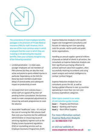 The cornerstone of most employee benefits          Expense Reduction Analysts is the world’s
packages is the provision of Private Medical       largest cost management consultancy and
Insurance (PMI) for staff. However, this is        focuses on reducing non-core operating
also one of the most common areas in which         costs for private, not-for-profit and public
employers find the cover in which they are         sector organisations.
investing is not delivering the required
benefits. Does your company recognise any          Handling an annual supplier spend of millions
of the following scenarios?                        of pounds on behalf of clients in all sectors, the
                                                   consultants at Expense Reduction Analysts use
• Limited penetration – in most cases,             their significant purchasing influence to
  younger employees are not members of             achieve optimum value from suppliers, often
  PMI schemes but they are also the most           successfully retaining incumbents and using
  active and prone to sports-related injuries in   expert analysis and market intelligence to
  particular. Dependency on the NHS for            combat ‘contract fatigue’.
  these key team members could mean
  delays of several weeks and subsequent           Expense Reduction Analysts has 170
  impact on productivity at work                   consultants across the UK, as well as
                                                   having a global influence in over 35 countries
• Increased short term sickness leave –            specialising in more than 100 non-core
  whilst staff are signed off by their GP          business expenditure categories.
  pending further consultation, the business
  needs to make unexpected adjustments to          Other topics covered in our series
  resourcing and work programmes to cover          of cost reduction guides include:
  the absence                                      Issue 1 – Property and Premises
                                                   Issue 2 – Banking and Finance
• Associated ‘healthcare’ costs – it’s not just    Issue 3 – Back Office Supplies
  the cost of running the PMI scheme itself
  that costs your business but the additional      For more information contact
  administrative or resourcing issues of           Expense Reduction Analysts
  servicing regulatory regimes such as the         on: 02380 829 737
  Display Screen Equipment regulations
  (DSE) or counselling services such as            or visit our website at:
  Employee Assistance Programmes (EAP)             www.expense-reduction.co.uk                    07
 