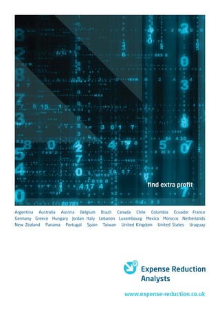 ﬁnd extra proﬁt



Argentina Australia Austria Belgium Brazil Canada Chile Columbia Ecuador France
Germany Greece Hungary Jordan Italy Lebanon Luxembourg Mexico Morocco Netherlands
New Zealand Panama Portugal Spain Taiwan United Kingdom United States Uruguay




                                                     Expense Reduction
                                                     Analysts

                                              www.expense-reduction.co.uk
 