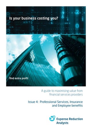 Is your business costing you?




ﬁnd extra proﬁt



                       A guide to maximising value from
                             ﬁnancial services providers

              Issue 4: Professional Services, Insurance
                                and Employee beneﬁts



                                   Expense Reduction
                                   Analysts
 