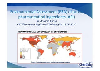 Environmental Assessment (ERA) of active
pharmaceutical ingredients (API)
Dr. Antonio Conto
ERT®(European Registered Toxicologist) 18.06.2020
PHARMACEUTICALS OCCURANCE in the ENVIRONMENT
 