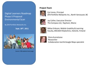 Project Team
                                                     Cyri Jones, Principal
Digital Learners Roadmap                             ZEN Portfolio Networks Inc., North Vancouver, BC
Phase II Proposal
Environmental Scan                                   Jay Collier, Executive Director
                                                     The Compass LLC, Topsham, Maine
By ZEN Portfolio Networks Inc.

              Sept. 30th, 2011                       Niklas Eriksson, Mobile Usability & Learning
                                                     Faculty, ARCADA Polytechnic, Helsinki, Finland


                                                      Elena Kuznetsova
                                                      Researcher
                                                      Collaboration tool & Google Maps specialist



              Source: VSB website home page
 