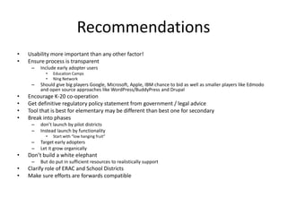 Recommendations
•   Usability more important than any other factor!
•   Ensure process is transparent
     –   Include early adopter users
           •   Education Camps
           •   Ning Network
     –   Should give big players Google, Microsoft, Apple, IBM chance to bid as well as smaller players like Edmodo
         and open source approaches like WordPress/BuddyPress and Drupal
•   Encourage K-20 co-operation
•   Get definitive regulatory policy statement from government / legal advice
•   Tool that is best for elementary may be different than best one for secondary
•   Break into phases
     –   don’t launch by pilot districts
     –   Instead launch by functionality
           •   Start with “low hanging fruit”
     –   Target early adopters
     –   Let it grow organically
•   Don’t build a white elephant
     –   But do put in sufficient resources to realistically support
•   Clarify role of ERAC and School Districts
•   Make sure efforts are forwards compatible
 