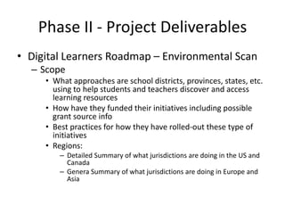 Phase II - Project Deliverables
• Digital Learners Roadmap – Environmental Scan
  – Scope
     • What approaches are school districts, provinces, states, etc.
       using to help students and teachers discover and access
       learning resources
     • How have they funded their initiatives including possible
       grant source info
     • Best practices for how they have rolled-out these type of
       initiatives
     • Regions:
         – Detailed Summary of what jurisdictions are doing in the US and
           Canada
         – Genera Summary of what jurisdictions are doing in Europe and
           Asia
 