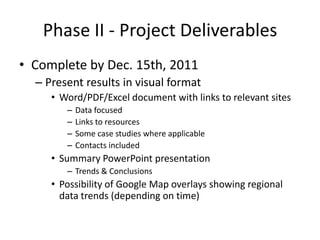 Phase II - Project Deliverables
• Complete by Dec. 15th, 2011
  – Present results in visual format
     • Word/PDF/Excel document with links to relevant sites
        –   Data focused
        –   Links to resources
        –   Some case studies where applicable
        –   Contacts included
     • Summary PowerPoint presentation
        – Trends & Conclusions
     • Possibility of Google Map overlays showing regional
       data trends (depending on time)
 