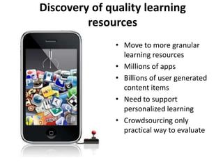 Discovery of quality learning
         resources
               • Move to more granular
                 learning resources
               • Millions of apps
               • Billions of user generated
                 content items
               • Need to support
                 personalized learning
               • Crowdsourcing only
                 practical way to evaluate
 