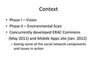 Context
• Phase I – Vision
• Phase II – Environmental Scan
• Concurrently developed ERAC Commons
  (May 2011) and Mobile Apps site (Jan. 2012)
  – Seeing some of the social network components
    and issues in action
 